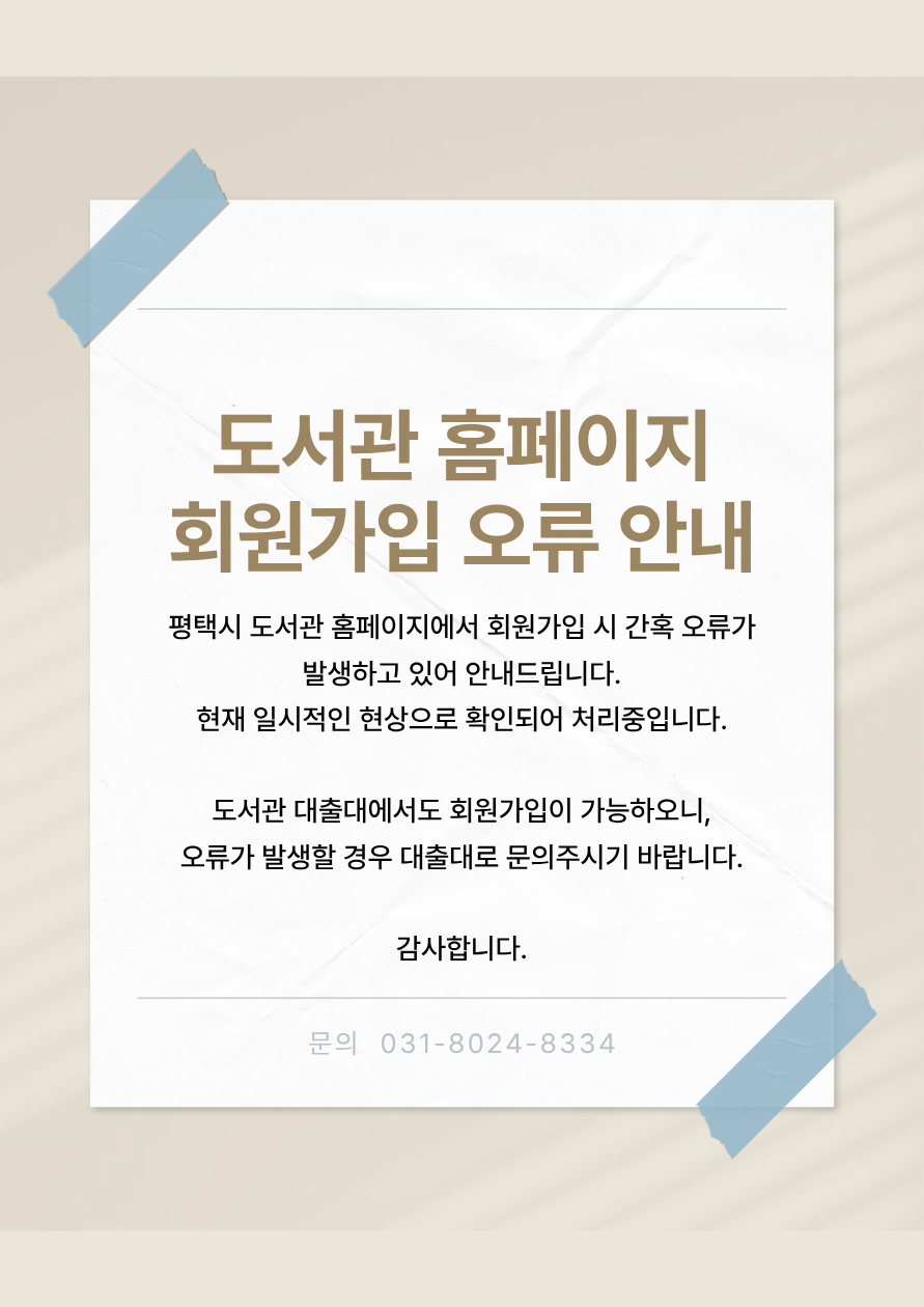 평택시 도서관 홈페이지에서 회원가입 시 간혹 오류가 발생하고 있어 안내드립니다.
현재 일시적인 현상으로 확인되어 처리중입니다.

도서관 대출대에서도 회원가입이 가능하오니,
오류가 발생할 경우 대출대로 문의주시기 바랍니다.
감사합니다.