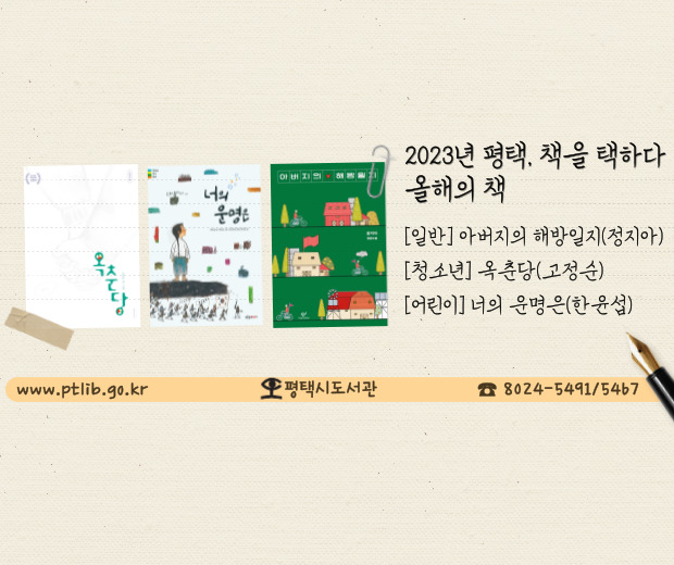 2023년 평택, 책을 택하다 올해의 책(3권)과 함께 읽는 책(10권)
★올해의 책
[일반] 아버지의 해방일지 / 정지아 / 창비
[청소년] 옥춘당 / 고정순 / 길벗어린이
[어린이] 너의 운명은 / 한윤섭 / 푸른숲주니어

★함께 읽는 책
1. 그림 그리는 할머니 김두엽입니다 / 김두엽 / 북로그컴퍼니
2. 법정의 얼굴들 / 박주영 / 모로
3. 일기 / 황정은 / 창비
4. 일생일문 / 최태성 / 생각정원
5. 쇳밥일지 / 천현우 / 문학동네
6. 나는 친절한 죽음을 원한다 / 박중철 / 홍익출판미디어그룹
7. 장애인과 함께 사는 법 / 백정연 / 유유
8. 취미는 악플, 특기는 막말 / 김이환 외 / 생각학교
9. 숲속 사진관에 온 편지 / 이시원 / 고래뱃속
10. 호랑이 생일날이렷다 / 강혜숙 / 우리학교